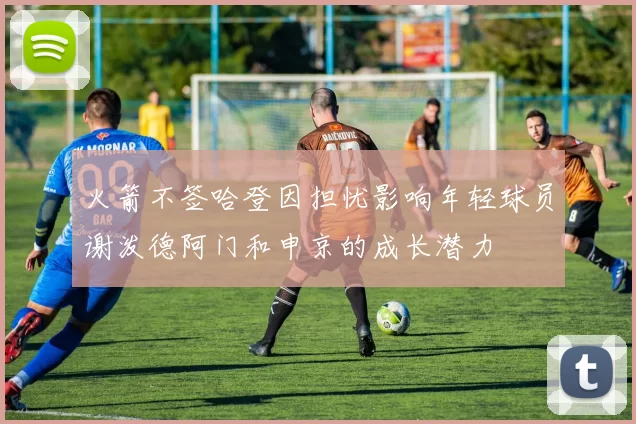 火箭不签哈登因担忧影响年轻球员谢泼德阿门和申京的成长潜力