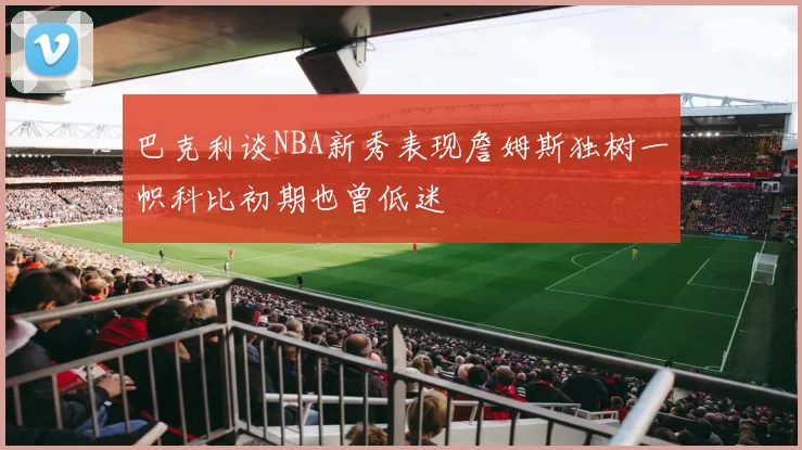 巴克利谈NBA新秀表现詹姆斯独树一帜科比初期也曾低迷