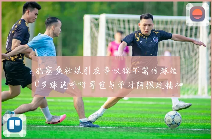 孔塞桑社媒引发争议称不需传球给C罗球迷呼吁尊重与学习阿根廷精神