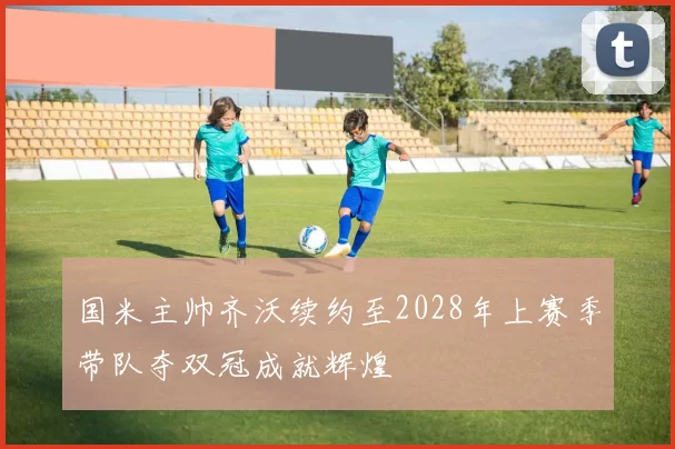 国米主帅齐沃续约至2028年上赛季带队夺双冠成就辉煌