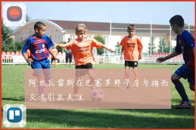 阿尔瓦雷斯在巴塞罗那寻房与梅西交流引发关注