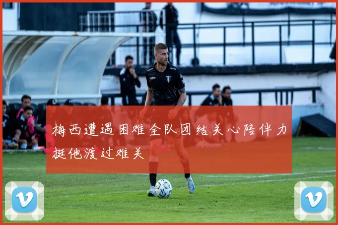 梅西遭遇困难全队团结关心陪伴力挺他渡过难关