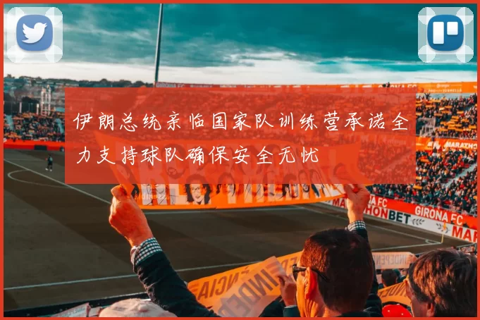 伊朗总统亲临国家队训练营承诺全力支持球队确保安全无忧