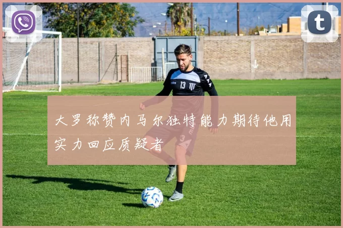 大罗称赞内马尔独特能力期待他用实力回应质疑者