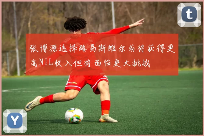 张博源选择路易斯维尔或将获得更高NIL收入但将面临更大挑战
