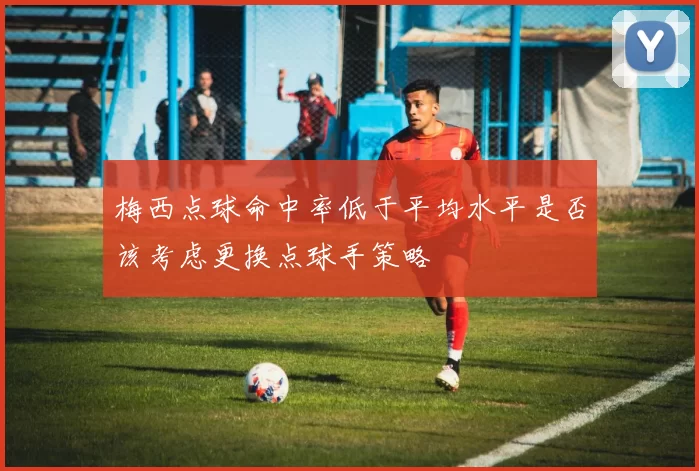 梅西点球命中率低于平均水平是否该考虑更换点球手策略