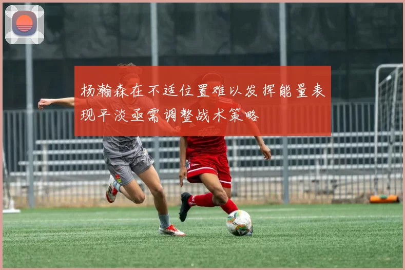 杨瀚森在不适位置难以发挥能量表现平淡亟需调整战术策略