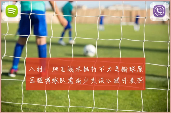 八村塁坦言战术执行不力是输球原因强调球队需减少失误以提升表现