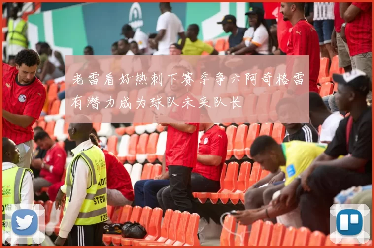 老雷看好热刺下赛季争六阿奇格雷有潜力成为球队未来队长
