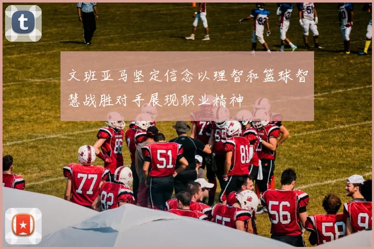 文班亚马坚定信念以理智和篮球智慧战胜对手展现职业精神