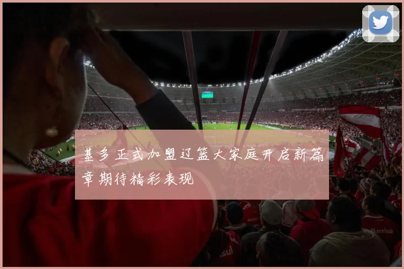 基多正式加盟辽篮大家庭开启新篇章期待精彩表现