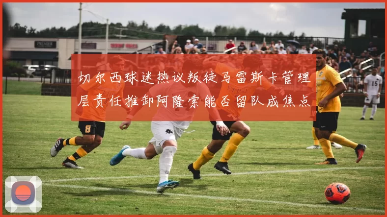 切尔西球迷热议叛徒马雷斯卡管理层责任推卸阿隆索能否留队成焦点