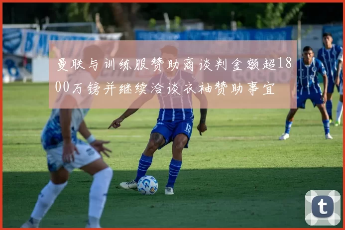 曼联与训练服赞助商谈判金额超1800万镑并继续洽谈衣袖赞助事宜