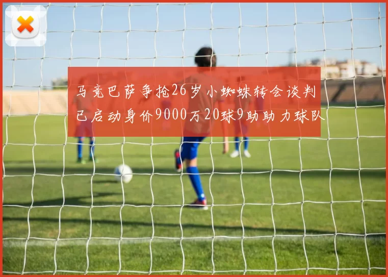 马竞巴萨争抢26岁小蜘蛛转会谈判已启动身价9000万20球9助助力球队