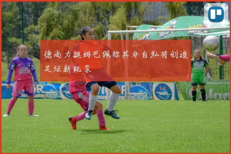 德尚力挺姆巴佩称其非自私将创造足坛新纪录
