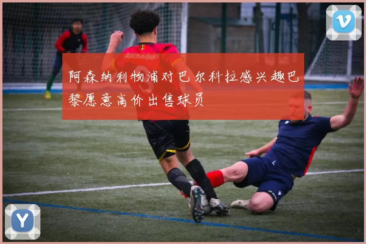 阿森纳利物浦对巴尔科拉感兴趣巴黎愿意高价出售球员