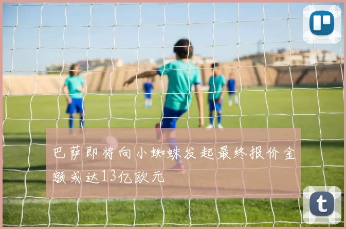 巴萨即将向小蜘蛛发起最终报价金额或达13亿欧元