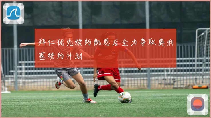 拜仁优先续约凯恩后全力争取奥利塞续约计划