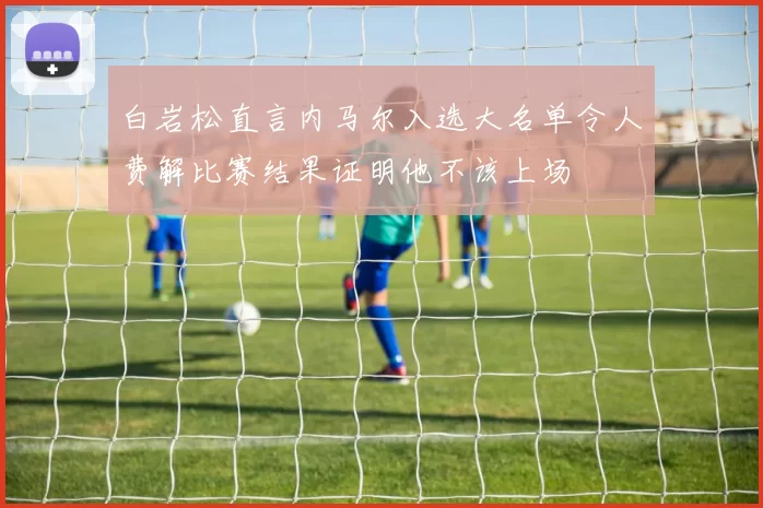 白岩松直言内马尔入选大名单令人费解比赛结果证明他不该上场
